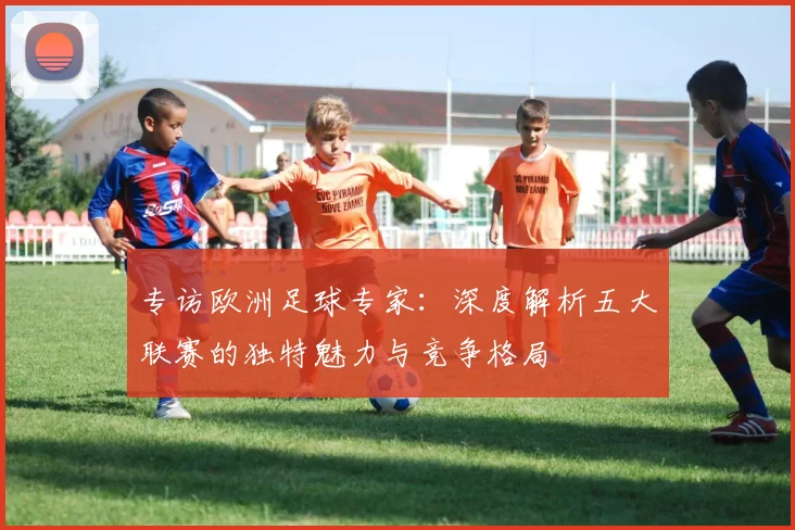 专访欧洲足球专家：深度解析五大联赛的独特魅力与竞争格局