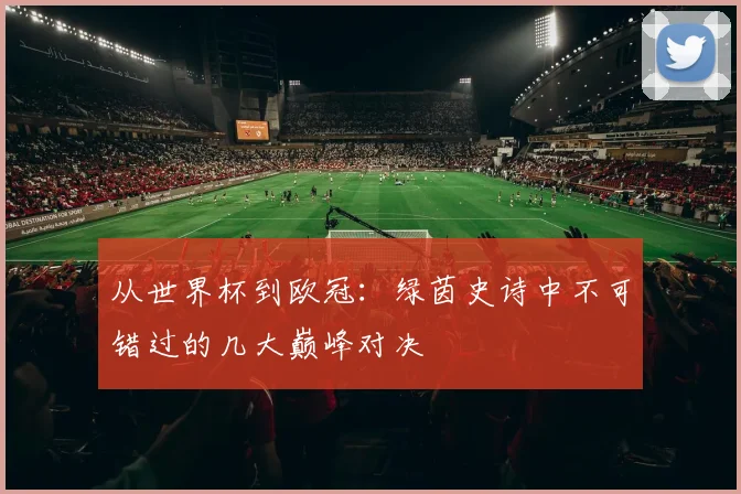 从世界杯到欧冠：绿茵史诗中不可错过的几大巅峰对决