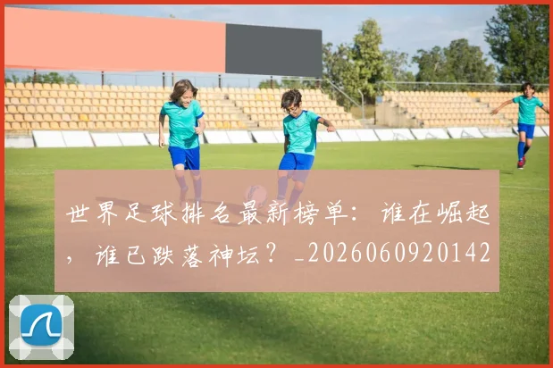 世界足球排名最新榜单：谁在崛起，谁已跌落神坛？_20260609201428