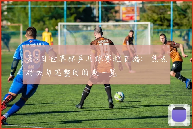 月9日世界杯乒乓球赛程直播：焦点对决与完整时间表一览