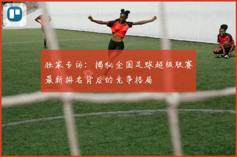 独家专访:揭秘全国足球超级联赛最新排名背后的竞争格局