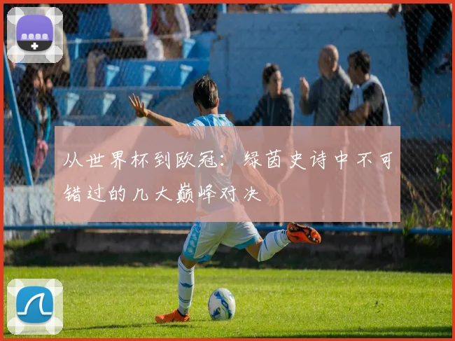 从世界杯到欧冠:绿茵史诗中不可错过的几大巅峰对决