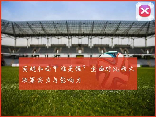 英超和西甲谁更强?全面对比两大联赛实力与影响力