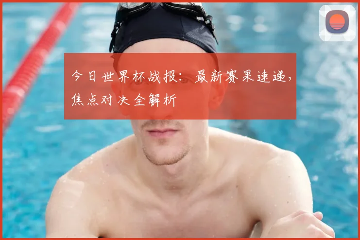 今日世界杯战报：最新赛果速递，焦点对决全解析