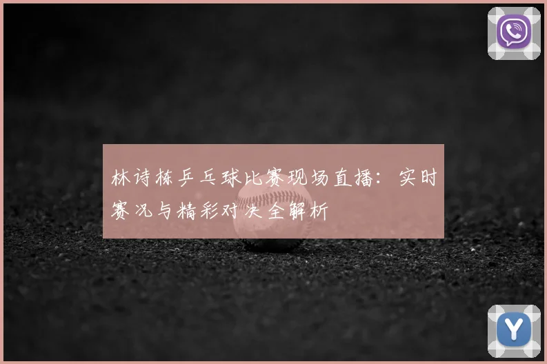 林诗栋乒乓球比赛现场直播:实时赛况与精彩对决全解析