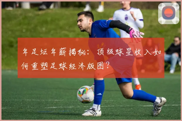 年足坛年薪揭秘:顶级球星收入如何重塑足球经济版图?