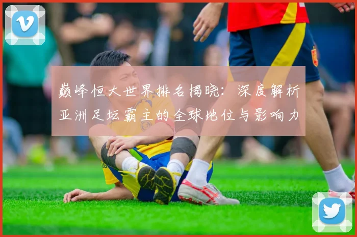 巅峰恒大世界排名揭晓：深度解析亚洲足坛霸主的全球地位与影响力