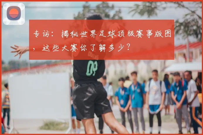 专访：揭秘世界足球顶级赛事版图，这些大赛你了解多少？