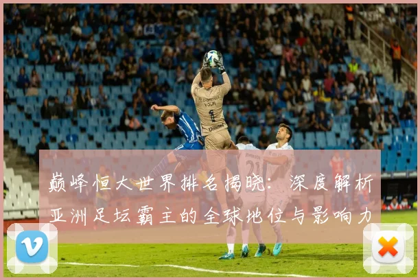 巅峰恒大世界排名揭晓:深度解析亚洲足坛霸主的全球地位与影响力