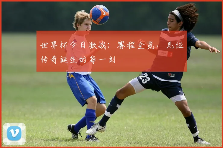 世界杯今日激战：赛程全览，见证传奇诞生的每一刻