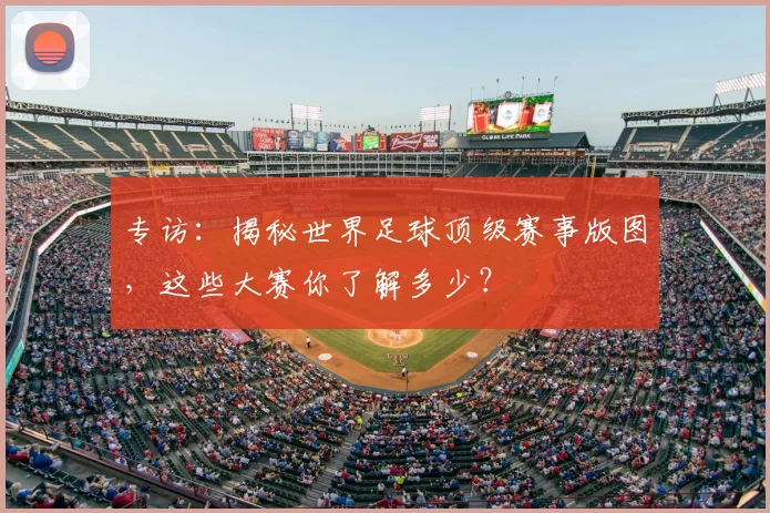专访:揭秘世界足球顶级赛事版图,这些大赛你了解多少?